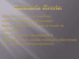 Adelantar la hora de la muerte en 
caso de una enfermedad incurable. 
Activa: Consiste en provocar la muerte de 
modo directo. 
Pasiva: Se omite o se suspende el 
tratamiento de un proceso nosológico determinado 
(por ejemplo una bronconeumonía). 
 