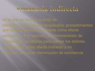 es la que se verifica cuando se 
efectúan, con intención terapéutica, procedimientos 
que pueden producir la muerte como efecto 
secundario. Por ejemplo, la administración de 
analgésicos narcóticos para calmar los dolores. 
Los mismos, como efecto indirecto y no 
buscado, provocan disminución de conciencia. 
 