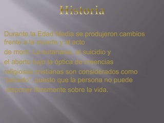 Durante la Edad Media se produjeron cambios 
frente a la muerte y al acto 
de morir. La eutanasia, el suicidio y 
el aborto bajo la óptica de creencias 
religiosas cristianas son considerados como 
“pecado”, puesto que la persona no puede 
disponer libremente sobre la vida. 
 