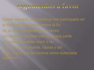 Desde siempre, los médicos han participado en 
la toma de decisiones sobre el fin 
de la vida. Sin embargo, a veces 
los médicos deciden por su propia parte 
si el paciente debe morir o no 
y provocan su muerte, rápida y sin 
dolor. Es lo que se conoce como eutanasia 
agresiva. 
 