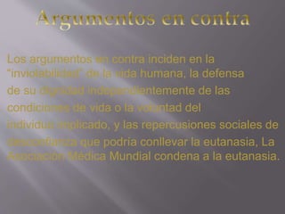 Los argumentos en contra inciden en la 
“inviolabilidad” de la vida humana, la defensa 
de su dignidad independientemente de las 
condiciones de vida o la voluntad del 
individuo implicado, y las repercusiones sociales de 
desconfianza que podría conllevar la eutanasia, La 
Asociación Médica Mundial condena a la eutanasia. 
 