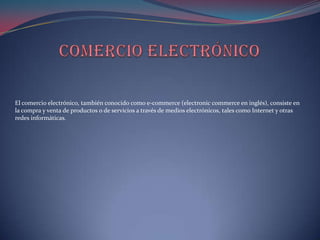 El comercio electrónico, también conocido como e-commerce (electronic commerce en inglés), consiste en
la compra y venta de productos o de servicios a través de medios electrónicos, tales como Internet y otras
redes informáticas.
 