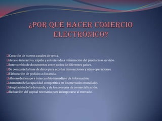 Creación de nuevos canales de venta.
Acceso interactivo, rápido y entretenido a información del producto o servicio.
Intercambio de documentos entre socios de diferentes países.
Se comparte la base de datos para acordar transacciones y otras operaciones.
Elaboración de pedidos a distancia.
Ahorro de tiempo e intercambio inmediato de información.
Aumento de la capacidad competitiva en los mercados mundiales.
Ampliación de la demanda, y de los procesos de comercialización.
Reducción del capital necesario para incorporarse al mercado.
 