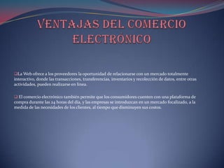 La Web ofrece a los proveedores la oportunidad de relacionarse con un mercado totalmente
interactivo, donde las transacciones, transferencias, inventarios y recolección de datos, entre otras
actividades, pueden realizarse en línea.

 El comercio electrónico también permite que los consumidores cuenten con una plataforma de
compra durante las 24 horas del día, y las empresas se introduzcan en un mercado focalizado, a la
medida de las necesidades de los clientes, al tiempo que disminuyen sus costos.
 