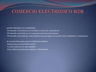 pueden distinguir tres modalidades:
•El mercado controlado por el vendedor en busca de compradores.
•El mercado controlado por el comprador que busca proveedores.
•El mercado controlado por intermediarios que persiguen el acuerdo entre vendedores y compradores.


de características para sacar el rendimiento óptimo:
•Experiencia en el mercado concreto.
•La oferta debe ser un valor añadido.
•Evitar fallos de producción, logística y distribución.
 