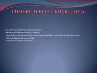 Las ventajas para las empresas son evidentes:
•Ahorro considerable de tiempo y esfuerzo.
•La posibilidad de descargarse formularios y modelos de los procedimientos administrativos.
•Disponibilidad las 24 horas del día.
•Información siempre actualizada.
 