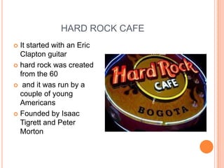 HARD ROCK CAFE
 It started with an Eric
  Clapton guitar
 hard rock was created
  from the 60
 and it was run by a
  couple of young
  Americans
 Founded by Isaac
  Tigrett and Peter
  Morton
 