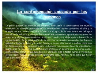 La contaminación causada por los humanosLa gente quieren un montón de eléctrica, esto tiene la consecuencia de muchas emisiones. La energía producida de los combustibles fósiles contamina el aire y la energía nuclear amenaza el aire, la tierra y el agua. En la contaminación del agua participan la industria y el hogar. Tanto en el aire como en el agua se desparraman las materias y afectan gran alrededor de vez en cuando muy alejado de la fuente de la contaminación. En la producción de la eléctrica se pueden aprovechar las fuentes naturales. Podemos tener más estas fuentes y no un sólo monstro nuclear como son las fábricas nucleares, en nuestro país. Un hombre nunca puede tener la seguridad de 100%,, que no se ocurrirá nada. Siempre amenaza un peligro, que la fábrica puede averiar. Recuérdenos lo que sucedió en el Claro, allí falló el factor humano y ya somos aleccionados. Pero se puede ocurrir alguna otra cosa. Además, no se sabe qué hacer con el desecho nuclear.