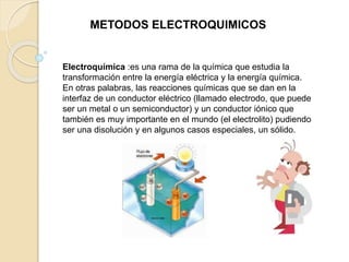 Electroquímica :es una rama de la química que estudia la
transformación entre la energía eléctrica y la energía química.
En otras palabras, las reacciones químicas que se dan en la
interfaz de un conductor eléctrico (llamado electrodo, que puede
ser un metal o un semiconductor) y un conductor iónico que
también es muy importante en el mundo (el electrolito) pudiendo
ser una disolución y en algunos casos especiales, un sólido.
METODOS ELECTROQUIMICOS
 