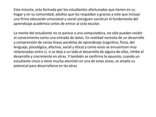 Esta minoría, esta formada por los estudiantes afortunados que tienen en su hogar y en su comunidad, adultos que los respaldan y gracias a este que incluye una firme educación emocional y social consiguen construir el fundamento del aprendizaje académico antes de entrar al ciclo escolar. La mente del estudiante no se parece a una computadora, no sólo pueden recibir el conocimiento como una entrada de datos. En realidad necesita de un desarrollo y comprensión de varias líneas paralelas de aprendizaje (cognitiva, física, del lenguaje, psicológica, afectiva, social y ética) y como estas se encuentran muy relacionadas entre sí, si se deja a un lado el desarrollo de alguna de ellas, inhibe el desarrollo y crecimiento en otras. Y también se confirma lo opuesto, cuando un estudiante crece o tiene mucha atención en una de estas áreas, se amplía su potencial para desarrollarse en las otras 