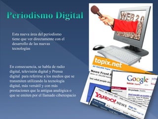 Esta nueva área del periodismo
tiene que ver directamente con el
desarrollo de las nuevas
tecnologías
En consecuencia, se habla de radio
digital, televisión digital y Prensa
digital para referirse a los medios que se
transmiten utilizando la tecnología
digital, más versátil y con más
prestaciones que la antigua analógica o
que se emiten por el llamado ciberespacio
 