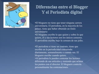 •El bloguero no tiene que tener ninguna carrera
universitaria. El periodista, en la mayoría de los
países, tiene que haber obtenido un titulo
universitario
•El bloguero escribe lo que quiere y sobre lo que
quiere, él y sus lectores son los únicos censores.
El periodista escribe bajo la censura de sus jefes.
•El periodista si tiene un contrato, tiene que
escribir en la periodicidad concertada:
diariamente, semanalmente o cuando sea. El
bloguero escribe cuando quiere.
•Al periodista le pueden contestar los lectores
difiriendo de sus artículos y teniendo que aclarar
los puntos con el director. El bloguero controla
personalmente las contestaciones.
 