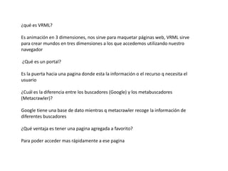 ¿qué es VRML?Es animación en 3 dimensiones, nos sirve para maquetar páginas web, VRML sirve para crear mundos en tres dimensiones a los que accedemos utilizando nuestro navegador¿Qué es un portal? Es la puerta hacia una pagina donde esta la información o el recurso q necesita el usuario¿Cuál es la diferencia entre los buscadores (Google) y los metabuscadores (Metacrawler)?Google tiene una base de dato mientras q metacrawler recoge la información de diferentes buscadores¿Qué ventaja es tener una pagina agregada a favorito? Para poder acceder mas rápidamente a ese pagina