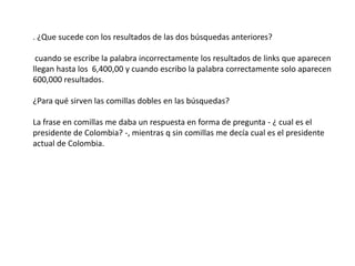 . ¿Que sucede con los resultados de las dos búsquedas anteriores? cuando se escribe la palabra incorrectamente los resultados de links que aparecen llegan hasta los  6,400,00 y cuando escribo la palabra correctamente solo aparecen 600,000 resultados.¿Para qué sirven las comillas dobles en las búsquedas?La frase en comillas me daba un respuesta en forma de pregunta - ¿ cual es el presidente de Colombia? -, mientras q sin comillas me decía cual es el presidente actual de Colombia.