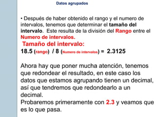 Datos agrupados
• Después de haber obtenido el rango y el numero de
intervalos, tenemos que determinar el tamaño del
intervalo. Este resulta de la división del Rango entre el
Numero de intervalos.
Tamaño del intervalo:
18.5 (rango) / 8 (Numero de intervalos) = 2.3125
Ahora hay que poner mucha atención, tenemos
que redondear el resultado, en este caso los
datos que estamos agrupando tienen un decimal,
así que tendremos que redondearlo a un
decimal.
Probaremos primeramente con 2.3 y veamos que
es lo que pasa.
 
