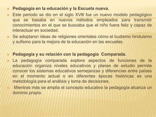  Pedagogía en la educación y la Escuela nueva.
 Este periodo se dio en el siglo XVlll fue un nuevo modelo pedagógico
que se basaba en nuevos métodos empleados para transmitir
conocimientos en el que se buscaba que el niño fuera feliz y capaz de
interactuar en sociedad.
 Se adoptaron ideas de religiones orientales cómo el budismo hinduismo
y sufismo para la mejora de la educación en las escuelas.
 Pedagogía y su relación con la pedagogía Comparada.
 La pedagogía comparada explora aspectos de funciones de la
educación organiza niveles educativos y planes de estudio permite
conocer los sistemas educativos semejanzas y diferencias entre países
en el momento actual o en diferentes épocas históricas es una
metodología para el análisis y toma de decisiones.
 Mientras más se amplia el concepto educativo la pedagogía alcanza un
dominio propio.
 