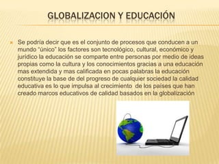 GLOBALIZACION Y EDUCACIÓN
 Se podría decir que es el conjunto de procesos que conducen a un
mundo “único” los factores son tecnológico, cultural, económico y
jurídico la educación se comparte entre personas por medio de ideas
propias como la cultura y los conocimientos gracias a una educación
mas extendida y mas calificada en pocas palabras la educación
constituye la base de del progreso de cualquier sociedad la calidad
educativa es lo que impulsa al crecimiento de los países que han
creado marcos educativos de calidad basados en la globalización
 