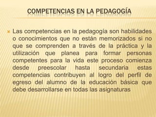 COMPETENCIAS EN LA PEDAGOGÍA
 Las competencias en la pedagogía son habilidades
o conocimientos que no están memorizados si no
que se comprenden a través de la práctica y la
utilización que planea para formar personas
competentes para la vida este proceso comienza
desde preescolar hasta secundaria estas
competencias contribuyen al logro del perfil de
egreso del alumno de la educación básica que
debe desarrollarse en todas las asignaturas
 