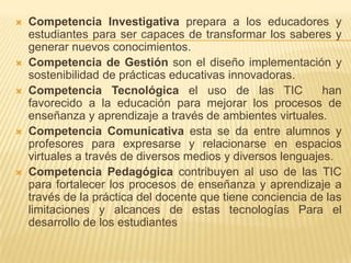  Competencia Investigativa prepara a los educadores y
estudiantes para ser capaces de transformar los saberes y
generar nuevos conocimientos.
 Competencia de Gestión son el diseño implementación y
sostenibilidad de prácticas educativas innovadoras.
 Competencia Tecnológica el uso de las TIC han
favorecido a la educación para mejorar los procesos de
enseñanza y aprendizaje a través de ambientes virtuales.
 Competencia Comunicativa esta se da entre alumnos y
profesores para expresarse y relacionarse en espacios
virtuales a través de diversos medios y diversos lenguajes.
 Competencia Pedagógica contribuyen al uso de las TIC
para fortalecer los procesos de enseñanza y aprendizaje a
través de la práctica del docente que tiene conciencia de las
limitaciones y alcances de estas tecnologías Para el
desarrollo de los estudiantes
 