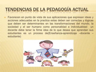 TENDENCIAS DE LA PEDAGOGÍA ACTUAL
 Favorecen en punto de vista de sus aplicaciones que expresan ideas y
acciones adecuadas en la practica estas deben ser correctas y lógicas
que deben ser determinantes en las transformaciones del mundo, la
sociedad y el ser humano como personalidad e individualidad un
docente debe tener la firme idea de lo que desea que aprendan sus
estudiantes es un proceso de(Enseñanza-aprendizaje –docente –
estudiante)
 
