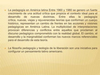  La pedagogía en América latina Entre 1960 y 1980 se genero un fuerte
crecimiento de una actitud crítica que propicia el contexto ideal para el
desarrollo de nuevas doctrinas. Entre ellas la pedagogía
crítica, nuevas, viejas y rejuvenecidas teorías que conforman un cuerpo
histórico, representan un cambio de frentes en las acciones y visiones
pedagógicas en América Latina. La multiplicidad de interpretaciones
provocan diferencias y conflictos entre aquellos que proclaman al
discurso pedagógico comprometido con la realidad global. El cambio, el
desarrollo y la marginalidad conforman los nuevos marcos referenciales
para el desarrollo de esta teoría.
 La filosofía pedagogía y teología de la liberación son una iniciativa para
configurar un pensamiento latino americano.
 