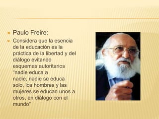  Paulo Freire:
 Considera que la esencia
de la educación es la
práctica de la libertad y del
diálogo evitando
esquemas autoritarios
“nadie educa a
nadie, nadie se educa
solo, los hombres y las
mujeres se educan unos a
otros, en diálogo con el
mundo”
 