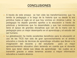 CONCLUSIONES
 A través de este ensayo se han visto las transformaciones que ha
tenido la pedagogía a lo largo de la historia que va desde la era
primitiva hasta el siglo en el que hoy vivimos en América Latina la
pedagogía ha dejado grandes aportes a la educación a través de
prácticas y tendencias que ha desarrollado y que han evolucionado
tiene el apoyo de grandes disciplinas que van de la mano con la
pedagogía para un mejor desempeño en el aprendizaje y el estudio del
ser humano.
 La globalización ha traído excelentes beneficios para la educación el
uso de las TICS han sido de gran aprovechamiento en el ámbito
educativo a través de técnicas de aprendizaje virtuales que llevan a la
imaginación del docente y del estudiante para un mejor
aprovechamiento educativo claro teniendo en cuenta que el docente
tiene que tener claras sus ideas de aprendizaje las cuales va a
transmitir gracias a estas tenemos acceso a mayor información
educativa a nuestro alcance.
 