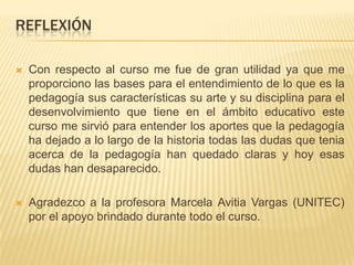 REFLEXIÓN
 Con respecto al curso me fue de gran utilidad ya que me
proporciono las bases para el entendimiento de lo que es la
pedagogía sus características su arte y su disciplina para el
desenvolvimiento que tiene en el ámbito educativo este
curso me sirvió para entender los aportes que la pedagogía
ha dejado a lo largo de la historia todas las dudas que tenia
acerca de la pedagogía han quedado claras y hoy esas
dudas han desaparecido.
 Agradezco a la profesora Marcela Avitia Vargas (UNITEC)
por el apoyo brindado durante todo el curso.
 