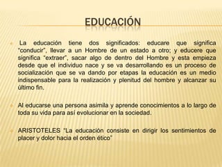 EDUCACIÓN
 La educación tiene dos significados: educare que significa
“conducir”, llevar a un Hombre de un estado a otro; y educere que
significa “extraer”, sacar algo de dentro del Hombre y esta empieza
desde que el individuo nace y se va desarrollando es un proceso de
socialización que se va dando por etapas la educación es un medio
indispensable para la realización y plenitud del hombre y alcanzar su
último fin.
 Al educarse una persona asimila y aprende conocimientos a lo largo de
toda su vida para así evolucionar en la sociedad.
 ARISTOTELES “La educación consiste en dirigir los sentimientos de
placer y dolor hacia el orden ético”
 