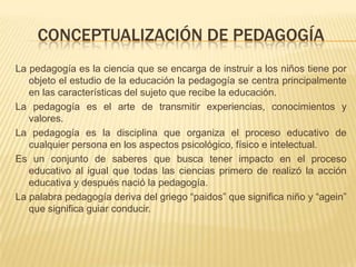 CONCEPTUALIZACIÓN DE PEDAGOGÍA
La pedagogía es la ciencia que se encarga de instruir a los niños tiene por
objeto el estudio de la educación la pedagogía se centra principalmente
en las características del sujeto que recibe la educación.
La pedagogía es el arte de transmitir experiencias, conocimientos y
valores.
La pedagogía es la disciplina que organiza el proceso educativo de
cualquier persona en los aspectos psicológico, físico e intelectual.
Es un conjunto de saberes que busca tener impacto en el proceso
educativo al igual que todas las ciencias primero de realizó la acción
educativa y después nació la pedagogía.
La palabra pedagogía deriva del griego “paidos” que significa niño y “agein”
que significa guiar conducir.
 