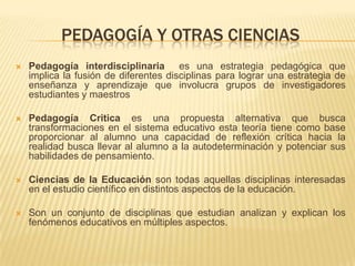 PEDAGOGÍA Y OTRAS CIENCIAS
 Pedagogía interdisciplinaria es una estrategia pedagógica que
implica la fusión de diferentes disciplinas para lograr una estrategia de
enseñanza y aprendizaje que involucra grupos de investigadores
estudiantes y maestros
 Pedagogía Critica es una propuesta alternativa que busca
transformaciones en el sistema educativo esta teoría tiene como base
proporcionar al alumno una capacidad de reflexión crítica hacia la
realidad busca llevar al alumno a la autodeterminación y potenciar sus
habilidades de pensamiento.
 Ciencias de la Educación son todas aquellas disciplinas interesadas
en el estudio científico en distintos aspectos de la educación.
 Son un conjunto de disciplinas que estudian analizan y explican los
fenómenos educativos en múltiples aspectos.
 