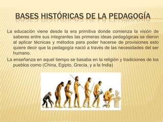 BASES HISTÓRICAS DE LA PEDAGOGÍA
La educación viene desde la era primitiva donde comienza la visión de
saberes entre sus integrantes las primeras ideas pedagógicas se dieron
al aplicar técnicas y métodos para poder hacerse de provisiones esto
quiere decir que la pedagogía nació a través de las necesidades del ser
humano.
La enseñanza en aquel tiempo se basaba en la religión y tradiciones de los
pueblos como (China, Egipto, Grecia, y a la India)
 
