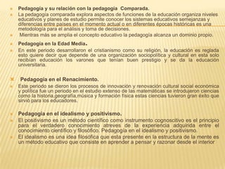  Pedagogía y su relación con la pedagogía Comparada.
 La pedagogía comparada explora aspectos de funciones de la educación organiza niveles
educativos y planes de estudio permite conocer los sistemas educativos semejanzas y
diferencias entre países en el momento actual o en diferentes épocas históricas es una
metodología para el análisis y toma de decisiones.
 Mientras más se amplia el concepto educativo la pedagogía alcanza un dominio propio.
 Pedagogía en la Edad Media.
 En este periodo desarrollaron el cristianismo como su religión, la educación es reglada
esto quiere decir que depende de una organización sociopolítica y cultural en esta solo
recibían educación los varones que tenían buen prestigio y se da la educación
universitaria.
 Pedagogía en el Renacimiento.
 Este periodo se dieron los procesos de innovación y renovación cultural social económica
y política fue un periodo en el estudio extenso de las matemáticas se introdujeron ciencias
como la historia,geografía,música y formación física estas ciencias tuvieron gran éxito que
sirvió para los educadores.
 Pedagogía en el idealismo y positivismo.
 El positivismo es un método científico como instrumento cognoscitivo es el principio
para el verdadero conocimiento atreves de la experiencia adquirida entre el
conocimiento científico y filosófico. Pedagogía en el idealismo y positivismo.
 El idealismo es una idea filosófica que esta presente en la estructura de la mente es
un método educativo que consiste en aprender a pensar y razonar desde el interior
 