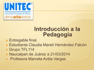 Introducción a la
Pedagogía
 Entregable final.
 Estudiante Claudia Mareli Hernández Falcón
 Grupo TFL114
 Naucalpan de Juárez a 21/03/2014
 Profesora Marcela Avitia Vargas
 