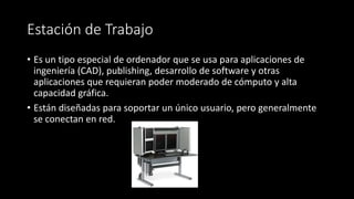 Estación de Trabajo 
• Es un tipo especial de ordenador que se usa para aplicaciones de 
ingeniería (CAD), publishing, desarrollo de software y otras 
aplicaciones que requieran poder moderado de cómputo y alta 
capacidad gráfica. 
• Están diseñadas para soportar un único usuario, pero generalmente 
se conectan en red. 
 