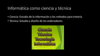 Informática como ciencia y técnica 
• Ciencia: Estudio de la información y los métodos para tratarla. 
• Técnica: Estudio y diseño de los ordenadores. 
 