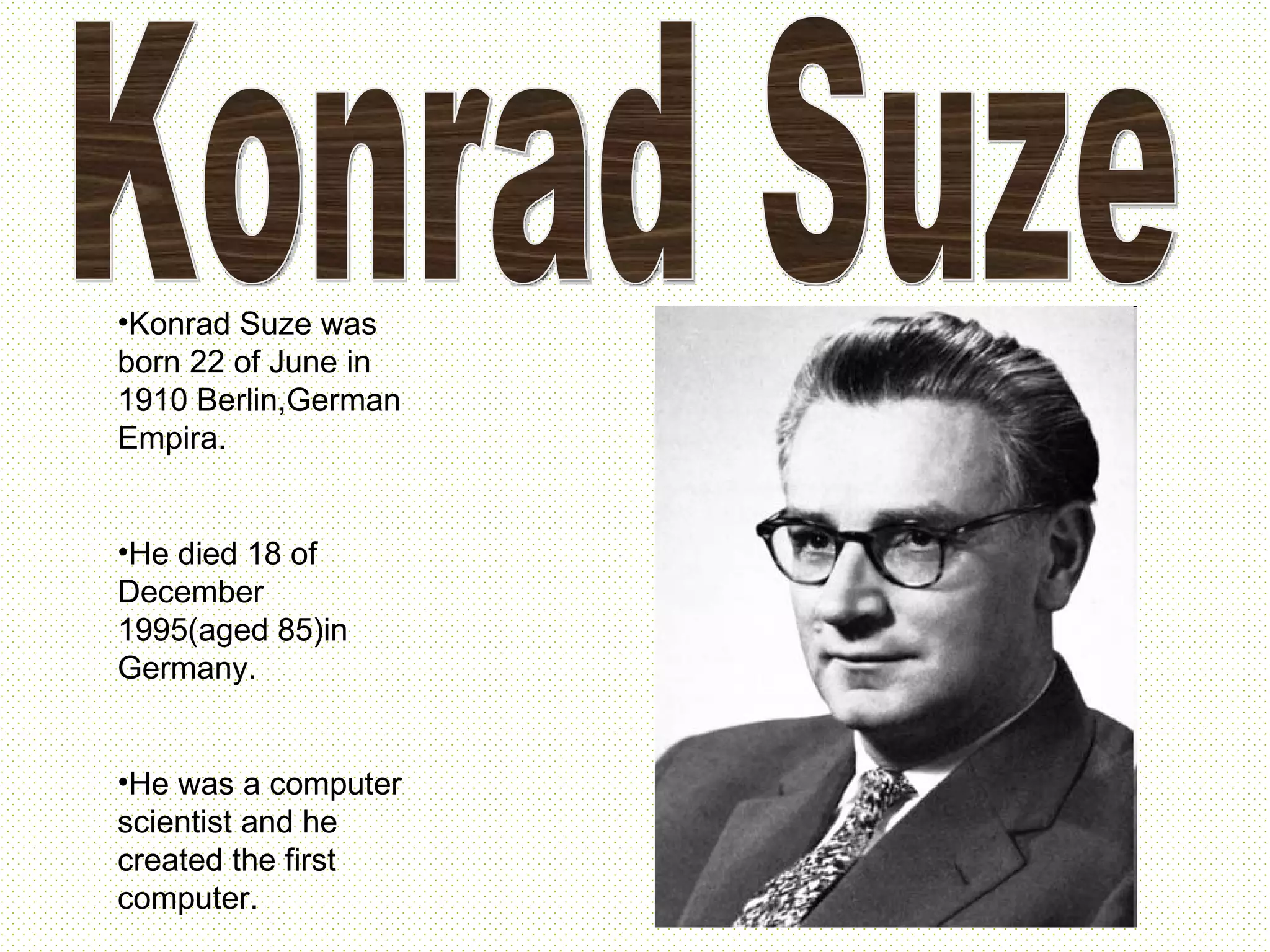 Konrad Suze Konrad Suze was born 22 of June in 1910 Berlin,German Empira. He died 18 of December 1995(aged 85)in Germany. He was a computer scientist and he created the first computer.