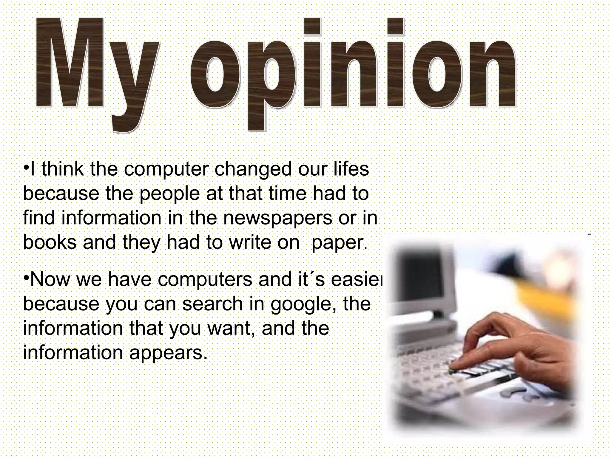 My opinion I think the computer changed our lifes because the people at that time had to find information in the newspapers or in books and they had to write on paper . Now we have computers and it´s easier because you can search in google, the information that you want, and the information appears.