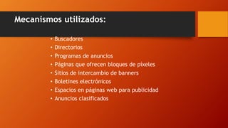Mecanismos utilizados:
• Buscadores
• Directorios
• Programas de anuncios
• Páginas que ofrecen bloques de píxeles
• Sitios de intercambio de banners
• Boletines electrónicos
• Espacios en páginas web para publicidad
• Anuncios clasificados
 
