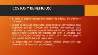 COSTOS Y BENEFICIOS:
• El pago se puede realizar con tarjeta de débito, de crédito y
por envío.
• Debido al costo de publicidad, pude resultar conveniente para
empresas que no cuenten con grandes presupuestos para
publicidad y mercadeo, pero sí deben contar con la capacidad
para atender grandes de mandas del bien o servicio que
ofrezcan, ya que la empresa puede contar con una pagina
web propia donde hace la publicidad.
• La publicidad en internet ahorra tiempo puede ser casi
automática al demandar poco tiempo.
 