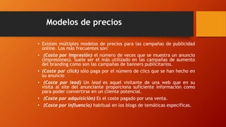 Modelos de precios
• Existen múltiples modelos de precios para las campañas de publicidad
online. Los más frecuentes son:
• (Costo por impresión) el número de veces que se muestra un anuncio
(impresiones). Suele ser el más utilizado en las campañas de aumento
del branding como son las campañas de banners publicitarios.
• (Coste por click) sólo paga por el número de clics que se han hecho en
su anuncio
• (Coste por lead) Un lead es aquel visitante de una web que en su
visita al site del anunciante proporciona suficiente información como
para poder convertirse en un cliente potencial.
• (Coste por adquisición) Es el coste pagado por una venta.
• (Coste por influencia) habitual en los blogs de temáticas específicas.
 