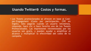 Usando Twitter® Costos y formas.
• Los Tweets promocionados se ofrecen en base al Cost-
per-Engagement (Costo por participación, CPE en
Inglés). Sólo pagarás cuando un usuario retweetea,
responde, hace clic o hace favorito uno de tus Tweets
Promocionados. Las impresiones retweeteadas por los
usuarios son gratis, y pueden ayudar a amplificar el
alcance y multiplicar la efectividad del costo de tu
campaña.
 