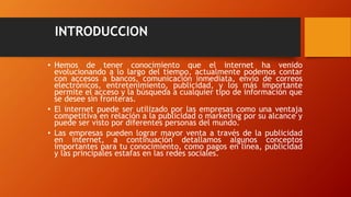 INTRODUCCION
• Hemos de tener conocimiento que el internet ha venido
evolucionando a lo largo del tiempo, actualmente podemos contar
con accesos a bancos, comunicación inmediata, envío de correos
electrónicos, entretenimiento, publicidad, y los más importante
permite el acceso y la búsqueda a cualquier tipo de información que
se desee sin fronteras.
• El internet puede ser utilizado por las empresas como una ventaja
competitiva en relación a la publicidad o marketing por su alcance y
puede ser visto por diferentes personas del mundo.
• Las empresas pueden lograr mayor venta a través de la publicidad
en internet, a continuación detallamos algunos conceptos
importantes para tu conocimiento, como pagos en línea, publicidad
y las principales estafas en las redes sociales.
 