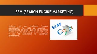 SEM (SEARCH ENGINE MARKETING)
Incluyen en sus resultados 'enlaces
patrocinados'. Se trata de anuncios -
generalmente de texto- que son de la misma
temática que las palabras que el usuario busca,
y que el anunciante ha 'comprado'
previamente.
 