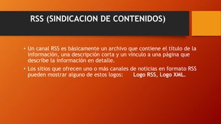 RSS (SINDICACION DE CONTENIDOS)
• Un canal RSS es básicamente un archivo que contiene el título de la
información, una descripción corta y un vínculo a una página que
describe la información en detalle.
• Los sitios que ofrecen uno o más canales de noticias en formato RSS
pueden mostrar alguno de estos logos: Logo RSS, Logo XML.
 
