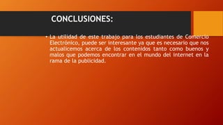 CONCLUSIONES:
• La utilidad de este trabajo para los estudiantes de Comercio
Electrónico, puede ser interesante ya que es necesario que nos
actualicemos acerca de los contenidos tanto como buenos y
malos que podemos encontrar en el mundo del internet en la
rama de la publicidad.
 