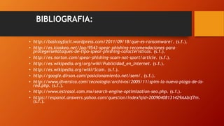 BIBLIOGRAFIA:
• http://basicoyfacil.wordpress.com/2011/09/18/que-es-ransomware/. (s.f.).
• http://es.kioskea.net/faq/9543-spear-phishing-recomendaciones-para-
protegerse#ataques-de-tipo-spear-phishing-caracteristicas. (s.f.).
• http://es.norton.com/spear-phishing-scam-not-sport/article. (s.f.).
• http://es.wikipedia.org/org/wiki/Publicidad_en_Internet. (s.f.).
• http://es.wikipedia.org/wiki/Scam. (s.f.).
• http://google.dirson.com/posicionamiento.net/sem/. (s.f.).
• http://www.diversica.com/tecnologia/archivos/2005/11/spim-la-nueva-plaga-de-la-
red.php. (s.f.).
• http://www.estrasol.com.mx/search-engine-optimization-seo.php. (s.f.).
• https://espanol.answers.yahoo.com/question/index?qid=20090408131429AAblf7m.
(s.f.).
 