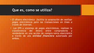 Que es, como se utiliza?
• El dinero electrónico facilita la aceptación de realizar
pagos electrónicos para las transacciones en línea a
través de internet.
• Los EPS o sistemas de pagos electrónicos, realizan la
transferencia del dinero entre compradores y
vendedores en una acción de compra-venta electrónica
a través de una entidad financiera autorizada por
ambos.
 