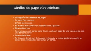 Medios de pago electrónicos:
• Categoría de sistemas de pago:
• Cajeros Electrónicos
• Dinero Electrónico
• El dinero electrónico se Clasifica en 3 partes:
• Dinero On-Line:
• Interactúa con el banco para llevar a cabo el pago de una transacción con
una tercera parte.
• Dinero Off-Line:
• Se dispone del dinero del propio ordenador y puede gastarse cuando se
desee sin necesidad de contactar un banco.
 