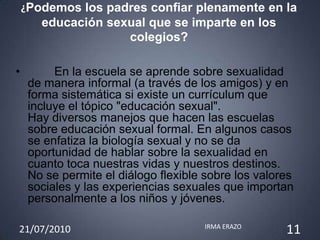 ¿Podemos los padres confiar plenamente en la
       educación sexual que se imparte en los
                    colegios?

•         En la escuela se aprende sobre sexualidad
     de manera informal (a través de los amigos) y en
     forma sistemática si existe un currículum que
     incluye el tópico "educación sexual".
     Hay diversos manejos que hacen las escuelas
     sobre educación sexual formal. En algunos casos
     se enfatiza la biología sexual y no se da
     oportunidad de hablar sobre la sexualidad en
     cuanto toca nuestras vidas y nuestros destinos.
     No se permite el diálogo flexible sobre los valores
     sociales y las experiencias sexuales que importan
     personalmente a los niños y jóvenes.

21/07/2010                            IRMA ERAZO
                                                      11
 